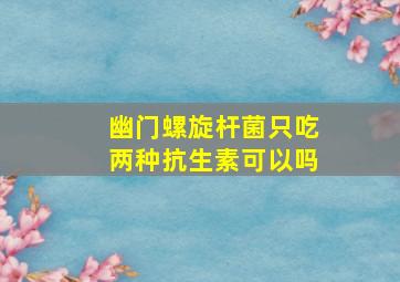 幽门螺旋杆菌只吃两种抗生素可以吗