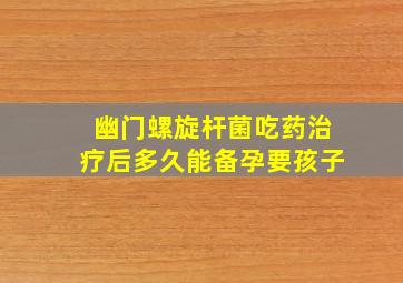 幽门螺旋杆菌吃药治疗后多久能备孕要孩子