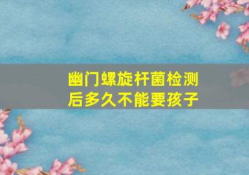 幽门螺旋杆菌检测后多久不能要孩子