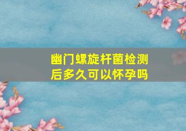 幽门螺旋杆菌检测后多久可以怀孕吗