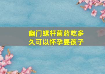 幽门螺杆菌药吃多久可以怀孕要孩子