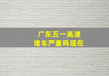 广东五一高速堵车严重吗现在