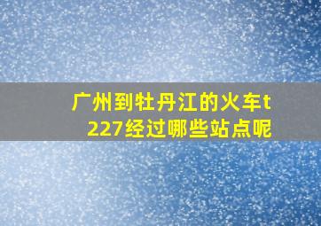 广州到牡丹江的火车t227经过哪些站点呢