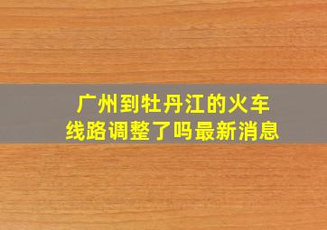 广州到牡丹江的火车线路调整了吗最新消息