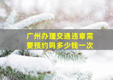 广州办理交通违章需要预约吗多少钱一次