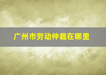 广州市劳动仲裁在哪里