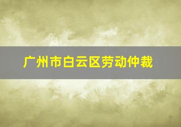 广州市白云区劳动仲裁