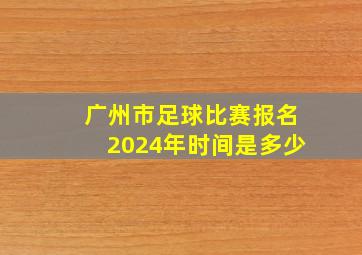 广州市足球比赛报名2024年时间是多少