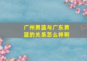 广州男篮与广东男篮的关系怎么样啊