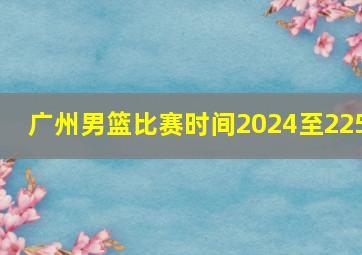 广州男篮比赛时间2024至225