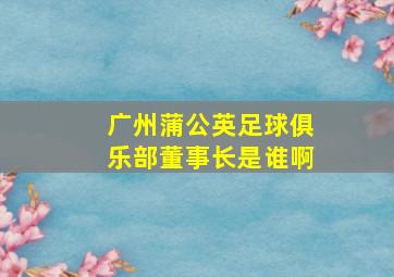 广州蒲公英足球俱乐部董事长是谁啊