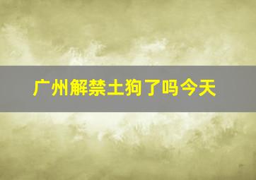 广州解禁土狗了吗今天