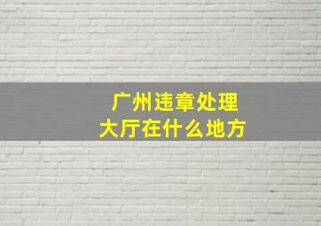 广州违章处理大厅在什么地方