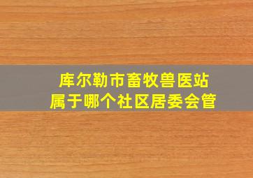 库尔勒市畜牧兽医站属于哪个社区居委会管