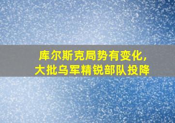 库尔斯克局势有变化,大批乌军精锐部队投降