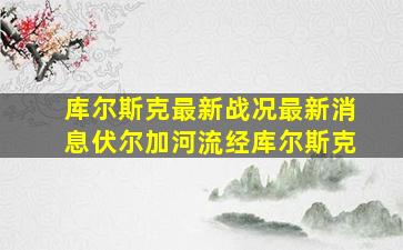 库尔斯克最新战况最新消息伏尔加河流经库尔斯克