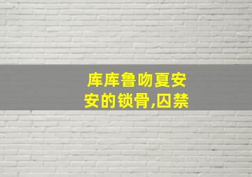 库库鲁吻夏安安的锁骨,囚禁