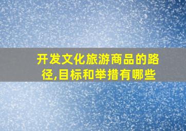 开发文化旅游商品的路径,目标和举措有哪些