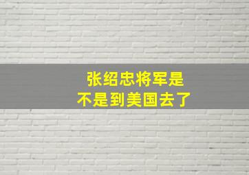 张绍忠将军是不是到美国去了