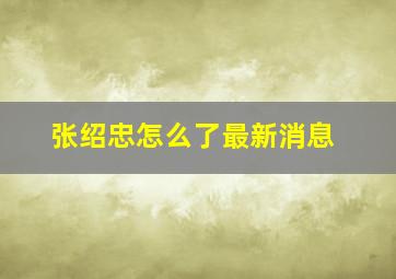 张绍忠怎么了最新消息