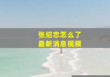 张绍忠怎么了最新消息视频