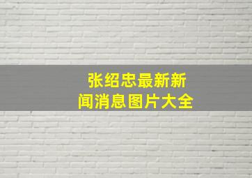 张绍忠最新新闻消息图片大全