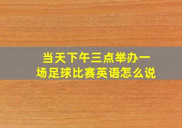 当天下午三点举办一场足球比赛英语怎么说