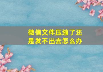 微信文件压缩了还是发不出去怎么办