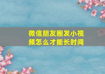 微信朋友圈发小视频怎么才能长时间