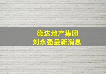 德达地产集团刘永强最新消息