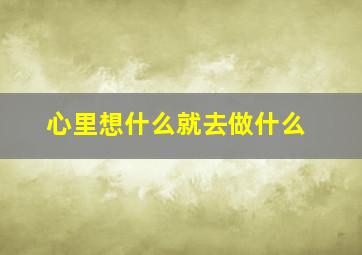 心里想什么就去做什么