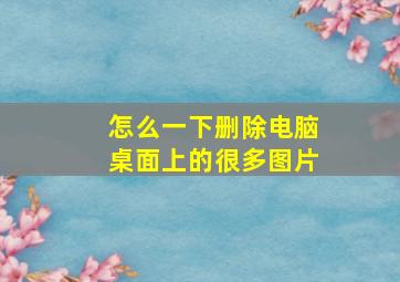 怎么一下删除电脑桌面上的很多图片