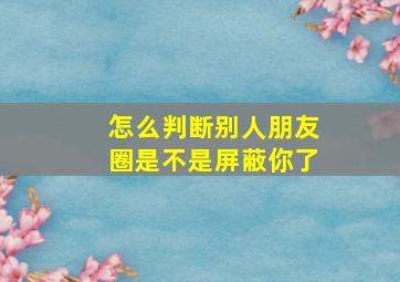 怎么判断别人朋友圈是不是屏蔽你了