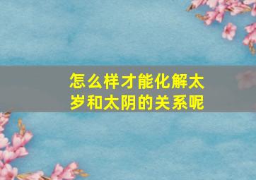 怎么样才能化解太岁和太阴的关系呢