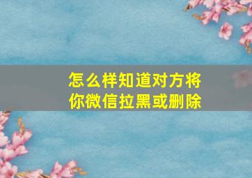 怎么样知道对方将你微信拉黑或删除