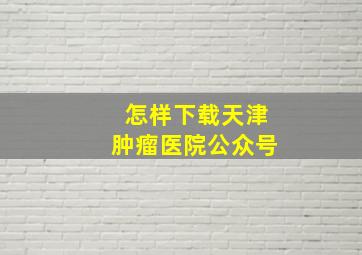 怎样下载天津肿瘤医院公众号