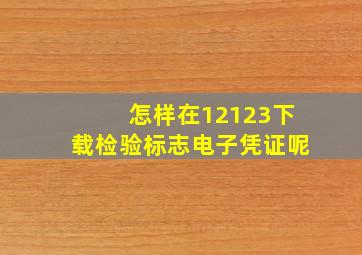 怎样在12123下载检验标志电子凭证呢