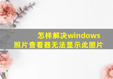 怎样解决windows照片查看器无法显示此图片