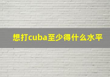 想打cuba至少得什么水平