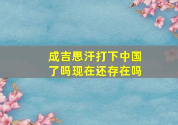 成吉思汗打下中国了吗现在还存在吗