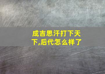 成吉思汗打下天下,后代怎么样了