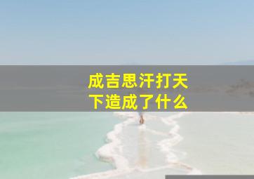 成吉思汗打天下造成了什么