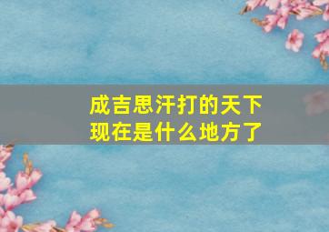 成吉思汗打的天下现在是什么地方了