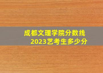 成都文理学院分数线2023艺考生多少分