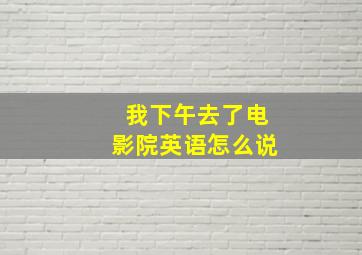 我下午去了电影院英语怎么说