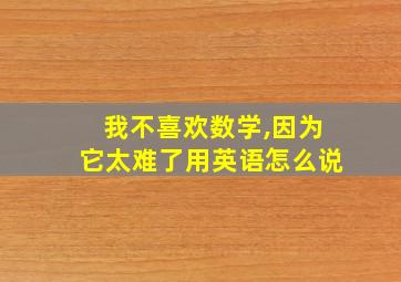 我不喜欢数学,因为它太难了用英语怎么说