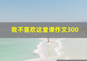 我不喜欢这堂课作文300