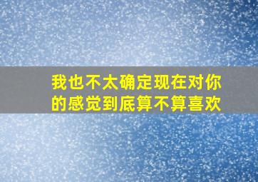 我也不太确定现在对你的感觉到底算不算喜欢