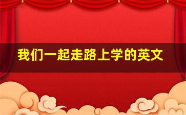 我们一起走路上学的英文