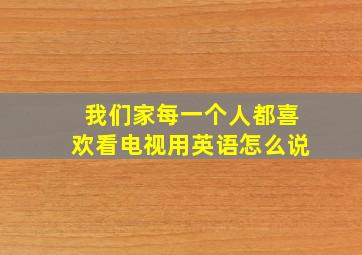 我们家每一个人都喜欢看电视用英语怎么说